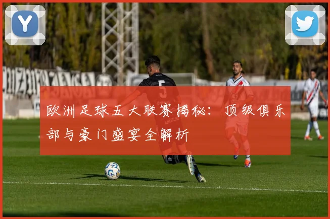 欧洲足球五大联赛揭秘：顶级俱乐部与豪门盛宴全解析