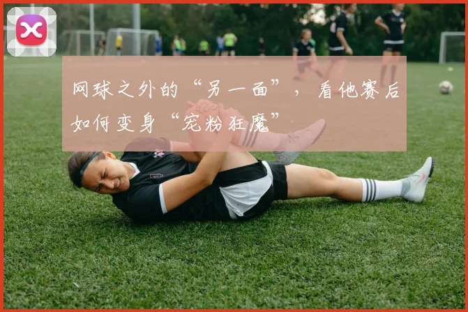 网球之外的“另一面”，看他赛后如何变身“宠粉狂魔”