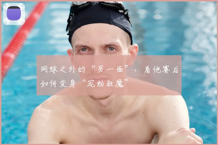 网球之外的“另一面”,看他赛后如何变身“宠粉狂魔”