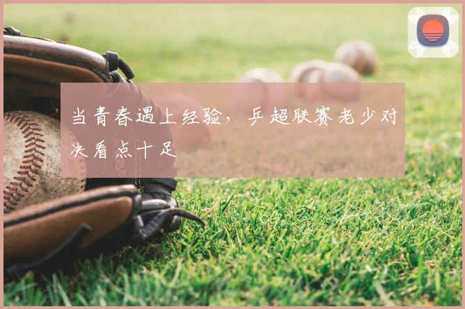 当青春遇上经验，乒超联赛老少对决看点十足