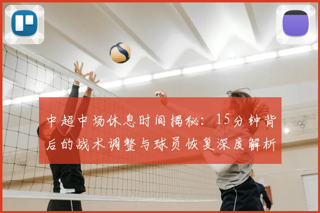 中超中场休息时间揭秘：15分钟背后的战术调整与球员恢复深度解析_20260610190337