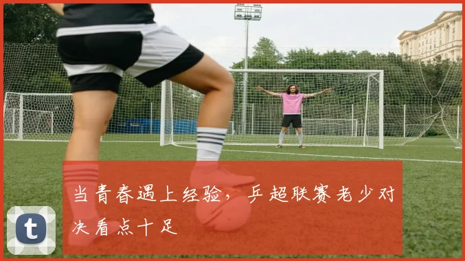 当青春遇上经验,乒超联赛老少对决看点十足