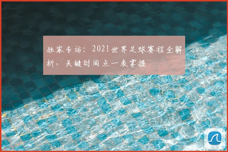 独家专访：2021世界足球赛程全解析，关键时间点一表掌握