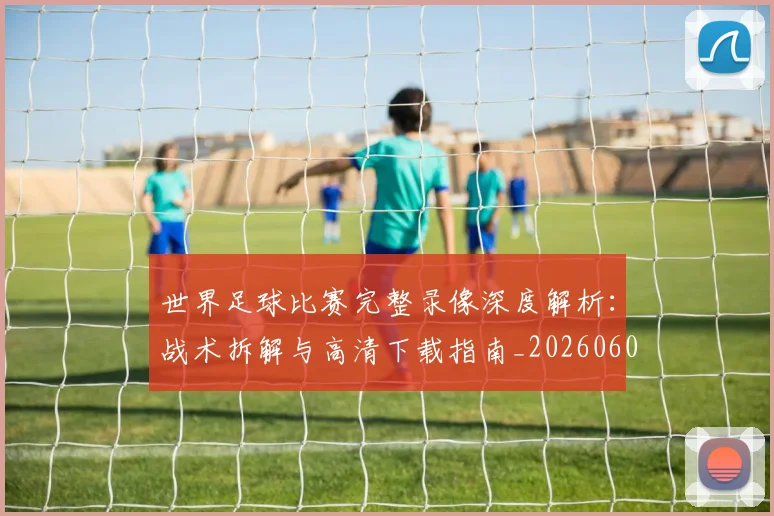 世界足球比赛完整录像深度解析：战术拆解与高清下载指南_20260609201503