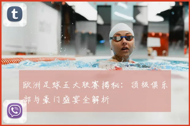 欧洲足球五大联赛揭秘：顶级俱乐部与豪门盛宴全解析