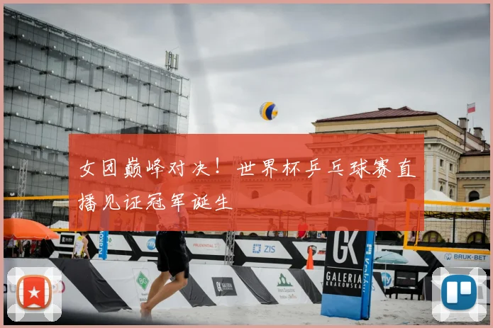 女团巅峰对决！世界杯乒乓球赛直播见证冠军诞生