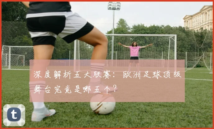 深度解析五大联赛:欧洲足球顶级舞台究竟是哪五个?