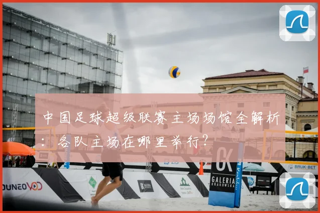 中国足球超级联赛主场场馆全解析:各队主场在哪里举行?